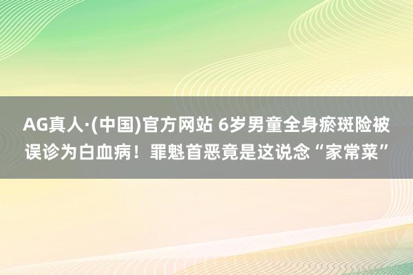 AG真人·(中国)官方网站 6岁男童全身瘀斑险被误诊为白血病!罪魁首恶竟是这说念“家常菜”