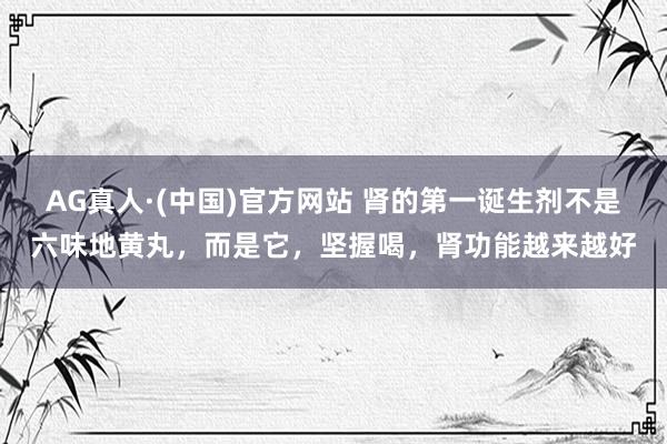 AG真人·(中国)官方网站 肾的第一诞生剂不是六味地黄丸,而是它,坚握喝,肾功能越来越好
