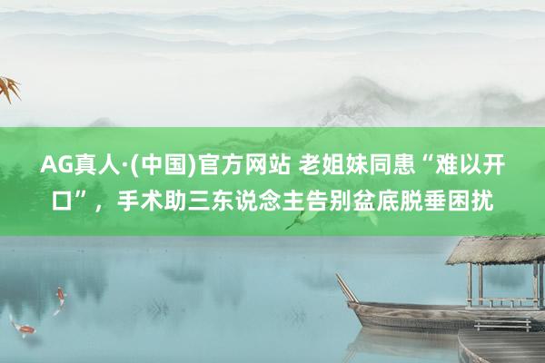AG真人·(中国)官方网站 老姐妹同患“难以开口”,手术助三东说念主告别盆底脱垂困扰