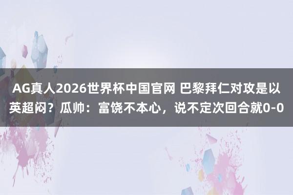 AG真人2026世界杯中国官网 巴黎拜仁对攻是以英超闷?瓜帅:富饶不本心,说不定次回合就0-0