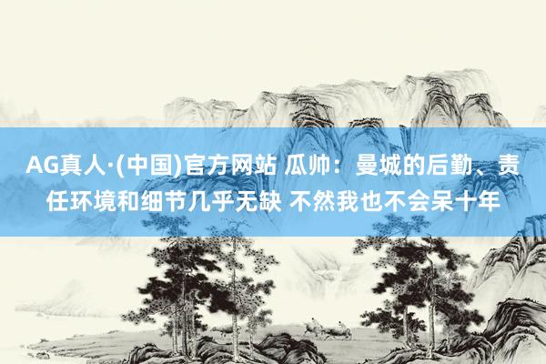 AG真人·(中国)官方网站 瓜帅:曼城的后勤、责任环境和细节几乎无缺 不然我也不会呆十年