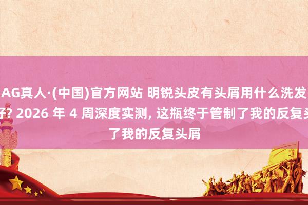 AG真人·(中国)官方网站 明锐头皮有头屑用什么洗发水好? 2026 年 4 周深度实测, 这瓶终于管制了我的反复头屑