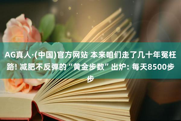 AG真人·(中国)官方网站 本来咱们走了几十年冤枉路! 减肥不反弹的“黄金步数”出炉: 每天8500步