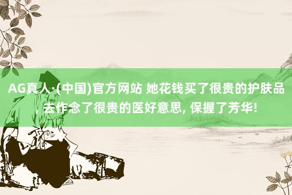 AG真人·(中国)官方网站 她花钱买了很贵的护肤品， 去作念了很贵的医好意思， 保握了芳华!