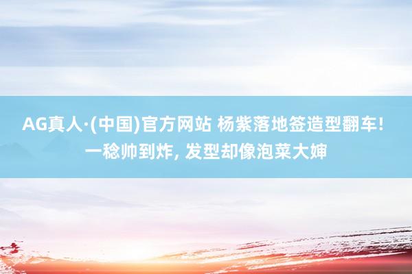 AG真人·(中国)官方网站 杨紫落地签造型翻车! 一稔帅到炸, 发型却像泡菜大婶