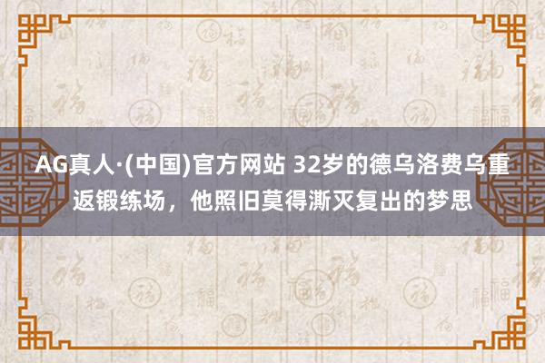 AG真人·(中国)官方网站 32岁的德乌洛费乌重返锻练场,他照旧莫得澌灭复出的梦思