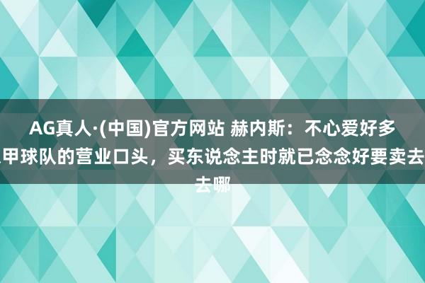 AG真人·(中国)官方网站 赫内斯:不心爱好多德甲球队的营业口头,买东说念主时就已念念好要卖去哪