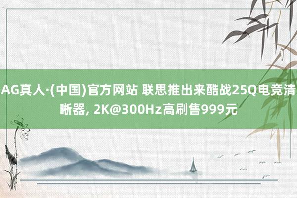 AG真人·(中国)官方网站 联思推出来酷战25Q电竞清晰器, 2K@300Hz高刷售999元