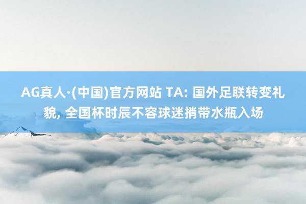 AG真人·(中国)官方网站 TA: 国外足联转变礼貌, 全国杯时辰不容球迷捎带水瓶入场