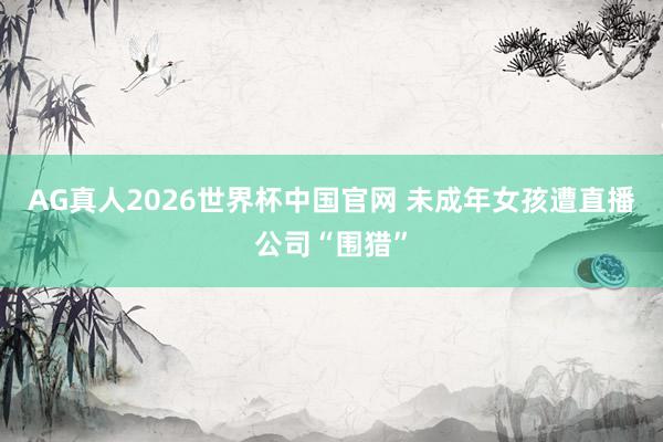 AG真人2026世界杯中国官网 未成年女孩遭直播公司“围猎”