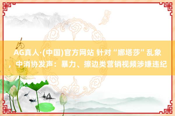 AG真人·(中国)官方网站 针对“娜塔莎”乱象,中消协发声:暴力、擦边类营销视频涉嫌违纪