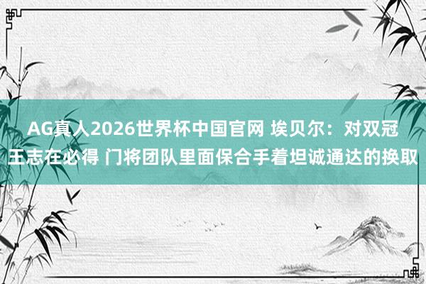 AG真人2026世界杯中国官网 埃贝尔:对双冠王志在必得 门将团队里面保合手着坦诚通达的换取