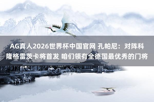 AG真人2026世界杯中国官网 孔帕尼:对阵科隆格雷茨卡将首发 咱们领有全德国最优秀的门将