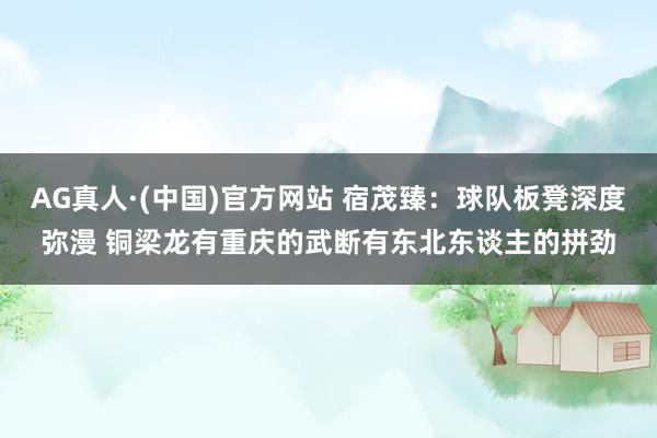 AG真人·(中国)官方网站 宿茂臻:球队板凳深度弥漫 铜梁龙有重庆的武断有东北东谈主的拼劲