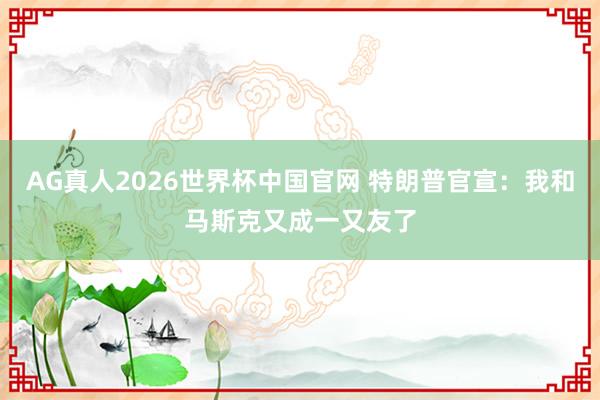 AG真人2026世界杯中国官网 特朗普官宣:我和马斯克又成一又友了