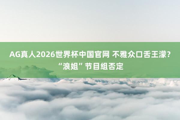AG真人2026世界杯中国官网 不雅众口舌王濛?“浪姐”节目组否定