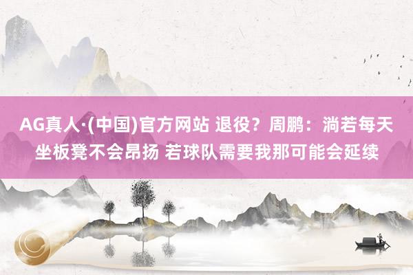 AG真人·(中国)官方网站 退役?周鹏:淌若每天坐板凳不会昂扬 若球队需要我那可能会延续