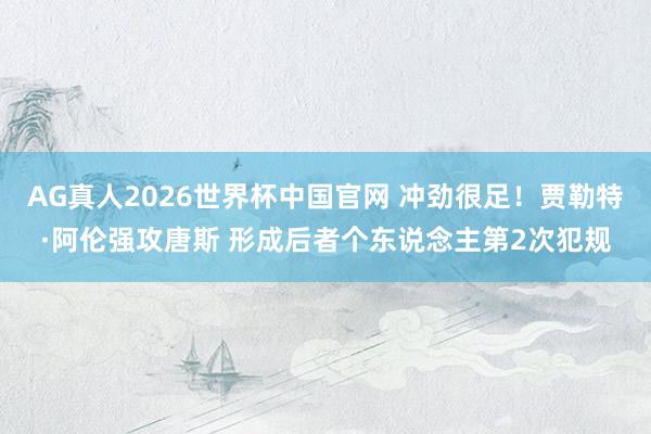 AG真人2026世界杯中国官网 冲劲很足！贾勒特·阿伦强攻唐斯 形成后者个东说念主第2次犯规