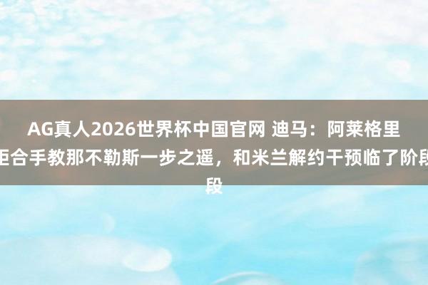 AG真人2026世界杯中国官网 迪马:阿莱格里距合手教那不勒斯一步之遥,和米兰解约干预临了阶段