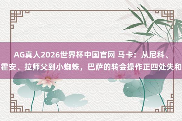 AG真人2026世界杯中国官网 马卡:从尼科、霍安、拉师父到小蜘蛛,巴萨的转会操作正四处失和