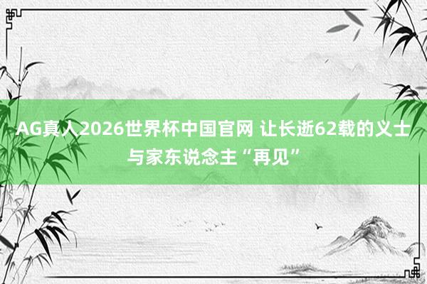 AG真人2026世界杯中国官网 让长逝62载的义士与家东说念主“再见”