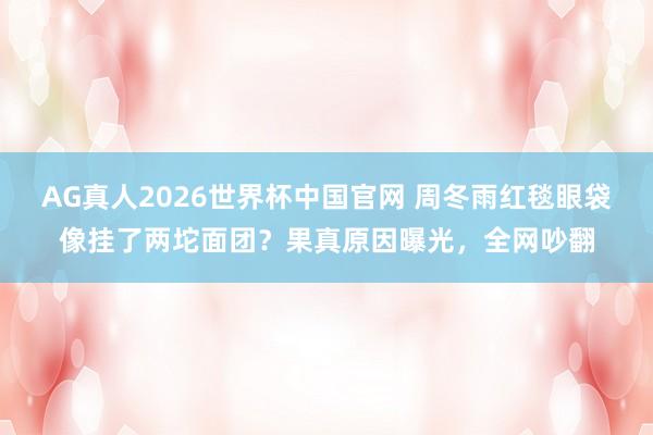 AG真人2026世界杯中国官网 周冬雨红毯眼袋像挂了两坨面团?果真原因曝光,全网吵翻