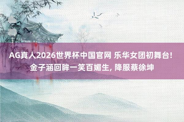 AG真人2026世界杯中国官网 乐华女团初舞台! 金子涵回眸一笑百媚生, 降服蔡徐坤