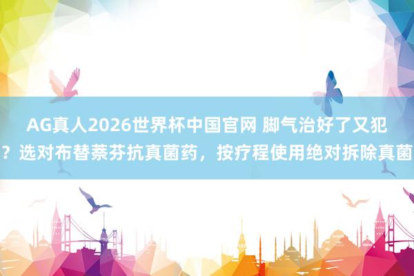 AG真人2026世界杯中国官网 脚气治好了又犯?选对布替萘芬抗真菌药,按疗程使用绝对拆除真菌