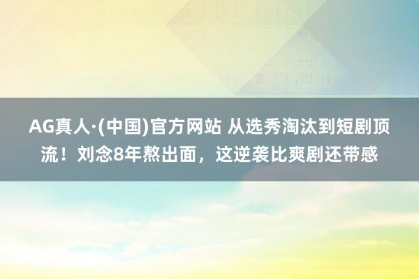 AG真人·(中国)官方网站 从选秀淘汰到短剧顶流！刘念8年熬出面，这逆袭比爽剧还带感