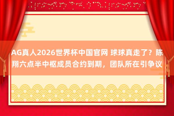 AG真人2026世界杯中国官网 球球真走了？陈翔六点半中枢成员合约到期，团队所在引争议