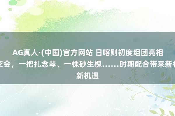 AG真人·(中国)官方网站 日喀则初度组团亮相上交会,一把扎念琴、一株砂生槐……时期配合带来新机遇