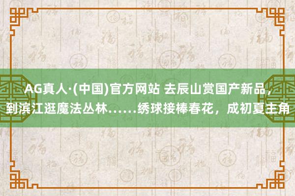 AG真人·(中国)官方网站 去辰山赏国产新品,到滨江逛魔法丛林……绣球接棒春花,成初夏主角