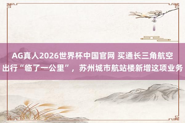 AG真人2026世界杯中国官网 买通长三角航空出行“临了一公里”,苏州城市航站楼新增这项业务