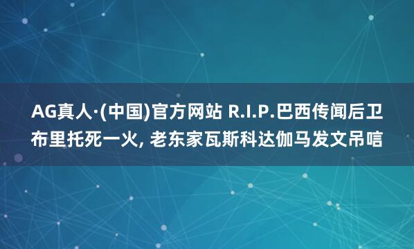 AG真人·(中国)官方网站 R.I.P.巴西传闻后卫布里托死一火, 老东家瓦斯科达伽马发文吊唁