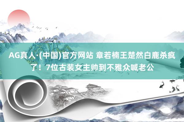 AG真人·(中国)官方网站 章若楠王楚然白鹿杀疯了!7位古装女主帅到不雅众喊老公