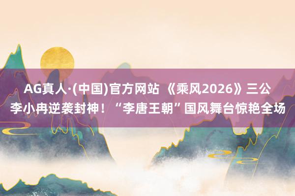 AG真人·(中国)官方网站 《乘风2026》三公李小冉逆袭封神！“李唐王朝”国风舞台惊艳全场