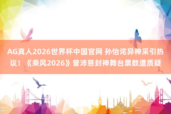 AG真人2026世界杯中国官网 孙怡诧异神采引热议!《乘风2026》曾沛慈封神舞台票数遭质疑