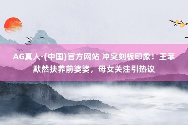 AG真人·(中国)官方网站 冲突刻板印象!王菲默然扶养前婆婆,母女关注引热议