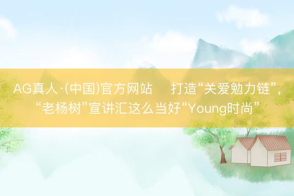 AG真人·(中国)官方网站 打造“关爱勉力链”,“老杨树”宣讲汇这么当好“Young时尚”