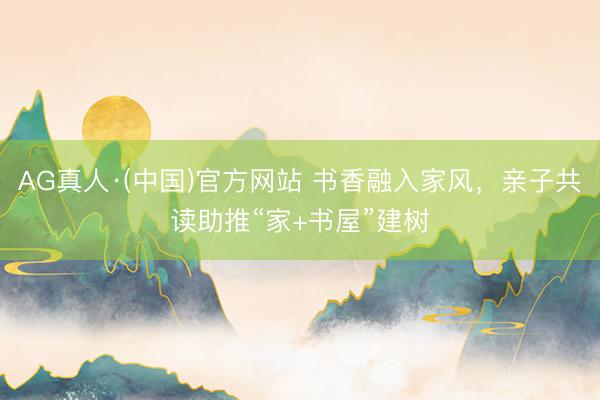 AG真人·(中国)官方网站 书香融入家风,亲子共读助推“家+书屋”建树