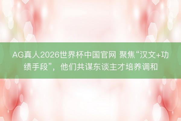 AG真人2026世界杯中国官网 聚焦“汉文+功绩手段”,他们共谋东谈主才培养调和