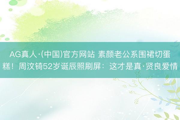 AG真人·(中国)官方网站 素颜老公系围裙切蛋糕!周汶锜52岁诞辰照刷屏:这才是真·贤良爱情