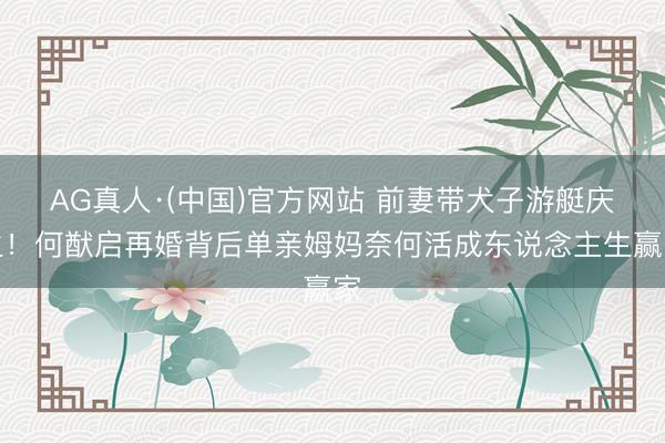 AG真人·(中国)官方网站 前妻带犬子游艇庆生!何猷启再婚背后单亲姆妈奈何活成东说念主生赢家