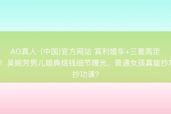 AG真人·(中国)官方网站 宾利婚车+三套高定婚纱!吴婉芳男儿婚典烧钱细节曝光,普通女孩真能抄功课?