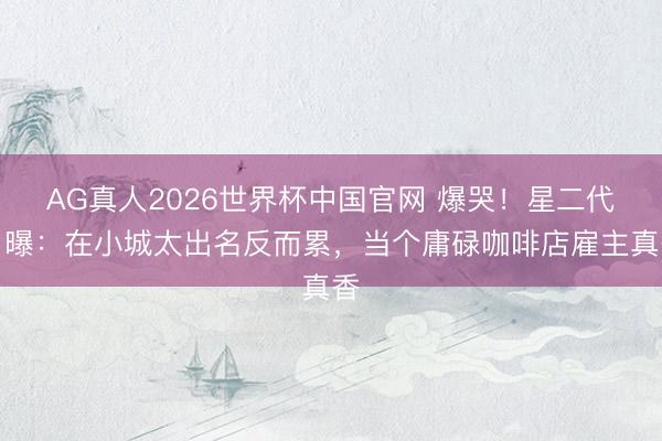 AG真人2026世界杯中国官网 爆哭!星二代自曝:在小城太出名反而累,当个庸碌咖啡店雇主真香
