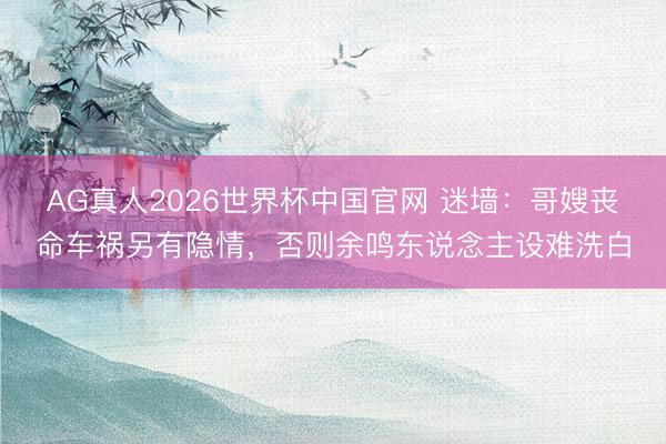 AG真人2026世界杯中国官网 迷墙:哥嫂丧命车祸另有隐情,否则余鸣东说念主设难洗白