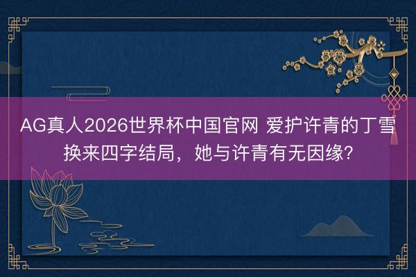 AG真人2026世界杯中国官网 爱护许青的丁雪换来四字结局,她与许青有无因缘?