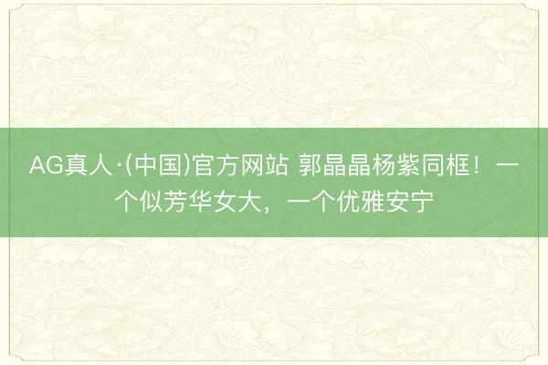 AG真人·(中国)官方网站 郭晶晶杨紫同框!一个似芳华女大,一个优雅安宁