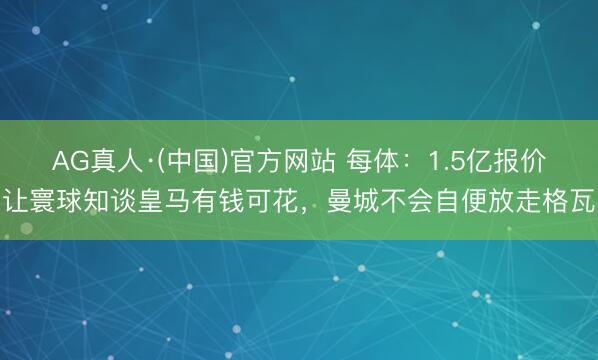 AG真人·(中国)官方网站 每体:1.5亿报价让寰球知谈皇马有钱可花,曼城不会自便放走格瓦