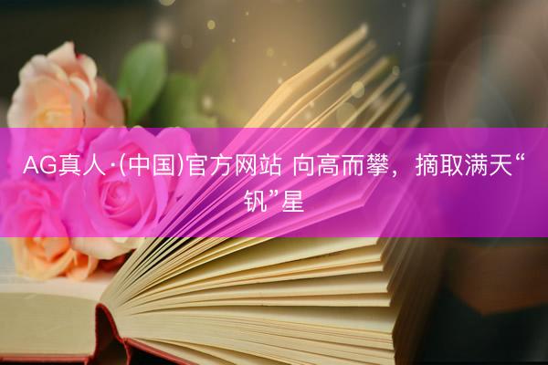 AG真人·(中国)官方网站 向高而攀,摘取满天“钒”星